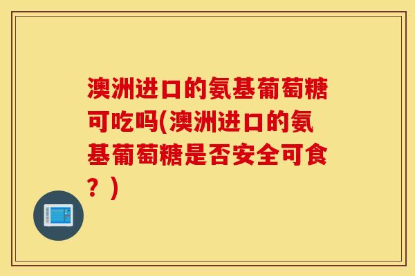 澳洲进口的氨基葡萄糖可吃吗(澳洲进口的氨基葡萄糖是否安全可食？)