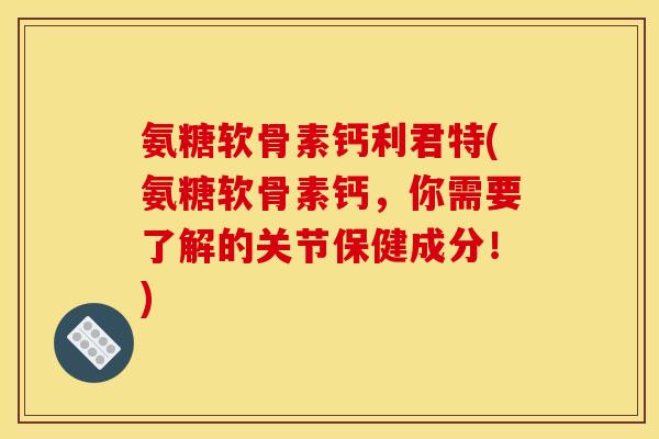 氨糖软骨素钙利君特(氨糖软骨素钙，你需要了解的关节保健成分！)