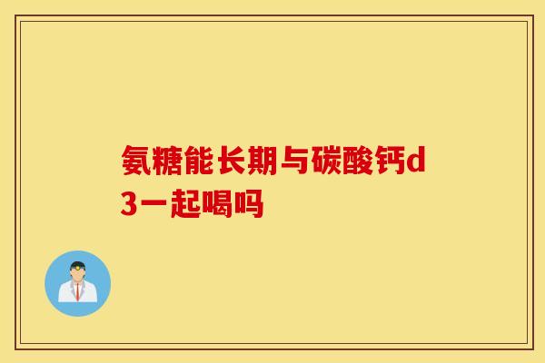 氨糖能长期与碳酸钙d3一起喝吗