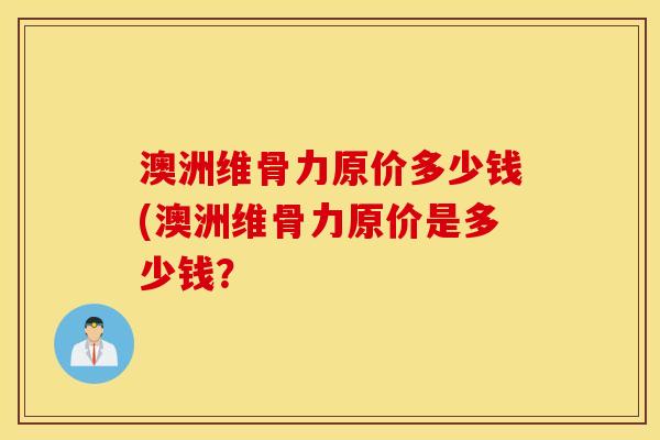 澳洲维骨力原价多少钱(澳洲维骨力原价是多少钱？
