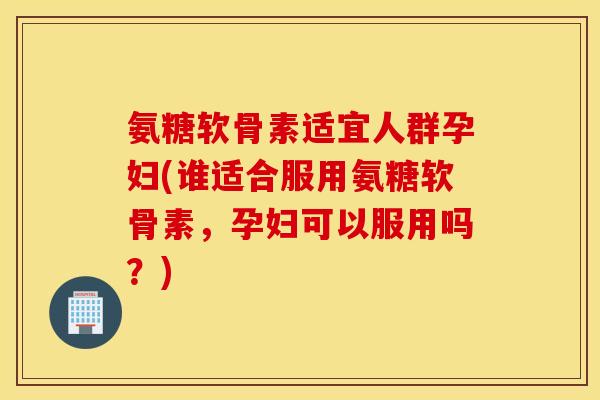 氨糖软骨素适宜人群孕妇(谁适合服用氨糖软骨素，孕妇可以服用吗？)