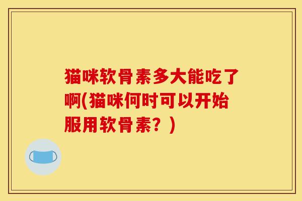 猫咪软骨素多大能吃了啊(猫咪何时可以开始服用软骨素？)