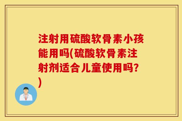 注射用硫酸软骨素小孩能用吗(硫酸软骨素注射剂适合儿童使用吗？)