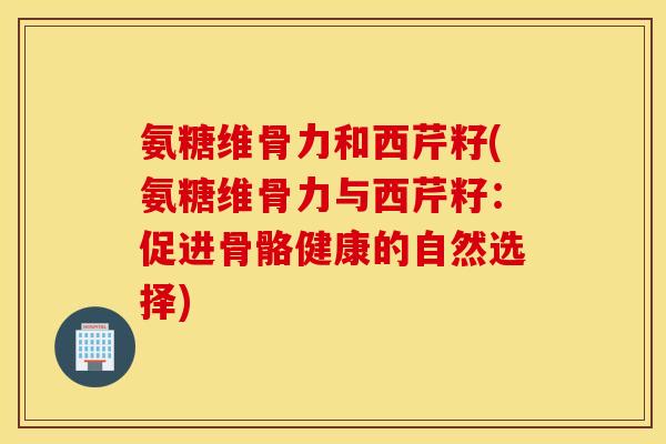 氨糖维骨力和西芹籽(氨糖维骨力与西芹籽：促进骨骼健康的自然选择)