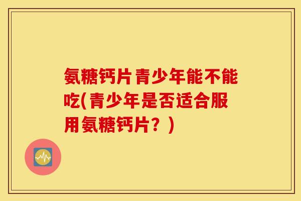 氨糖钙片青少年能不能吃(青少年是否适合服用氨糖钙片？)