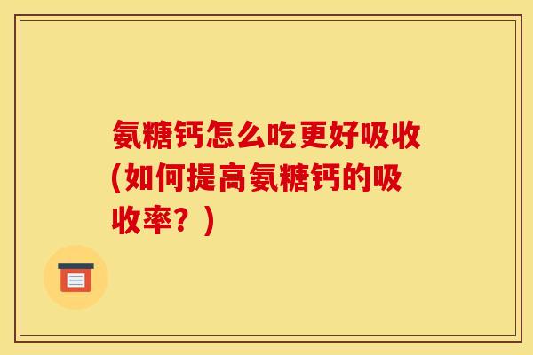 氨糖钙怎么吃更好吸收(如何提高氨糖钙的吸收率?) 氨糖钙怎么吃更好吸收(如何提高氨糖钙的吸收率?)