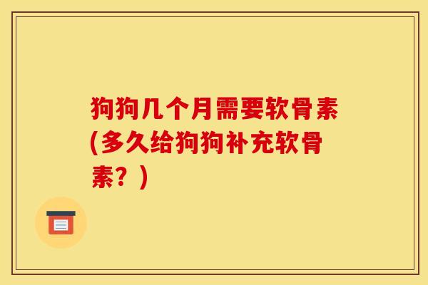 狗狗几个月需要软骨素(多久给狗狗补充软骨素？)