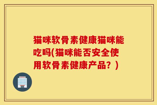 猫咪软骨素健康猫咪能吃吗(猫咪能否安全使用软骨素健康产品?) 猫咪软骨素健康猫咪能吃吗(猫咪能否安全使用软骨素健康产品?)