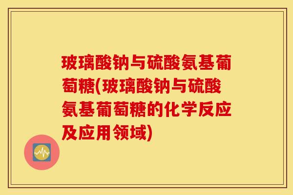 玻璃酸钠与硫酸氨基葡萄糖(玻璃酸钠与硫酸氨基葡萄糖的化学反应及应用领域)