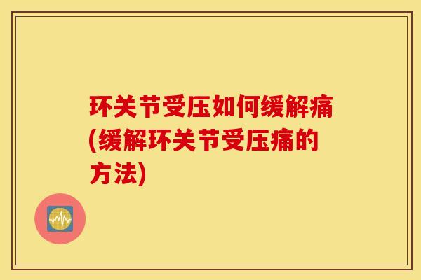 环关节受压如何缓解痛(缓解环关节受压痛的方法)