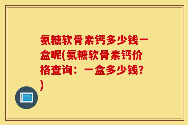 氨糖软骨素钙多少钱一盒呢(氨糖软骨素钙价格查询：一盒多少钱？)