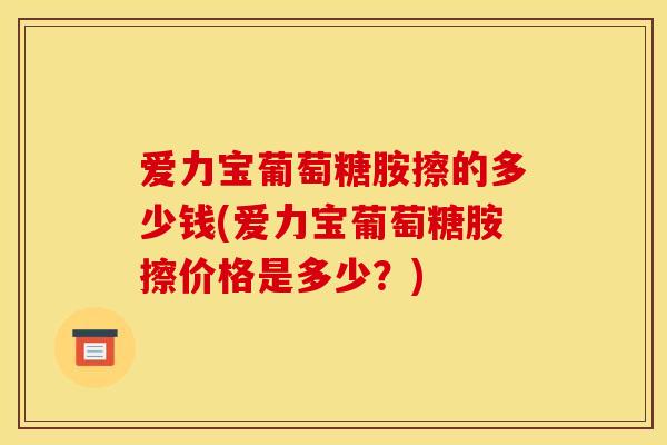 爱力宝葡萄糖胺擦的多少钱(爱力宝葡萄糖胺擦价格是多少？)