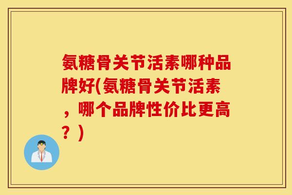 氨糖骨关节活素哪种品牌好(氨糖骨关节活素，哪个品牌性价比更高？)