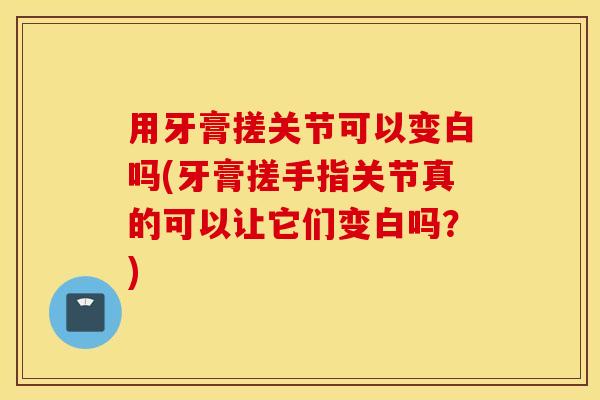 用牙膏搓关节可以变白吗(牙膏搓手指关节真的可以让它们变白吗?) 用牙膏搓关节可以变白吗(牙膏搓手指关节真的可以让它们变白吗?)