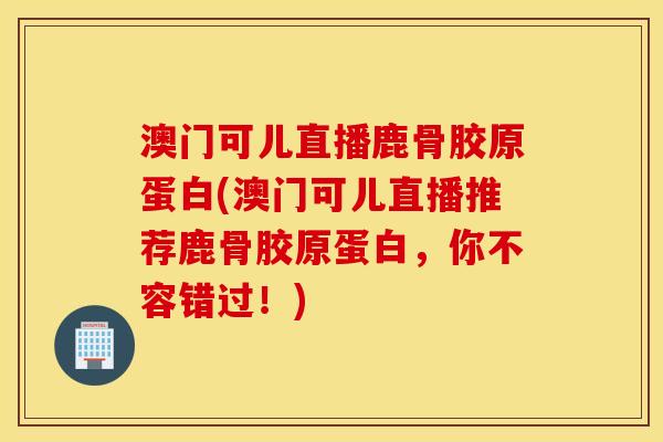 澳门可儿直播鹿骨胶原蛋白(澳门可儿直播推荐鹿骨胶原蛋白，你不容错过！)