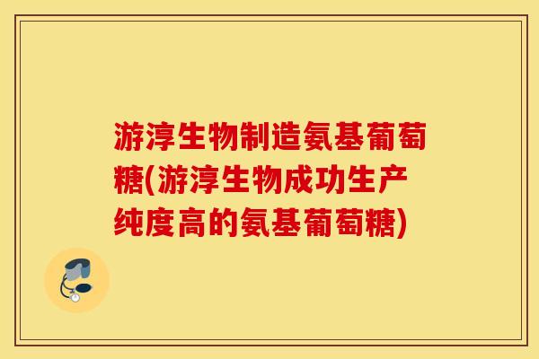 游淳生物制造氨基葡萄糖(游淳生物成功生产纯度高的氨基葡萄糖)