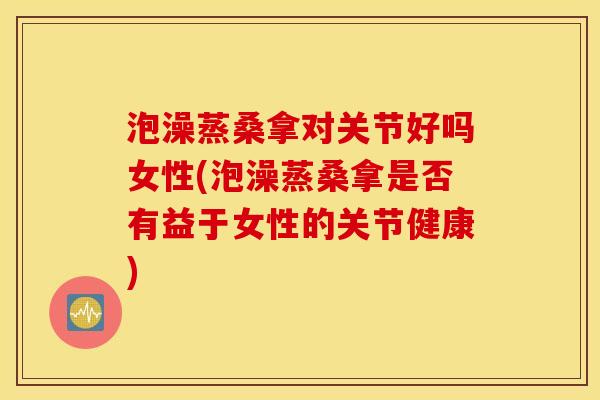 泡澡蒸桑拿对关节好吗女性(泡澡蒸桑拿是否有益于女性的关节健康)