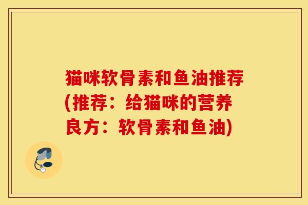 猫咪软骨素和鱼油推荐(推荐:给猫咪的营养良方:软骨素和鱼油) 猫咪软骨素和鱼油推荐(推荐:给猫咪的营养良方:软骨素和鱼油)