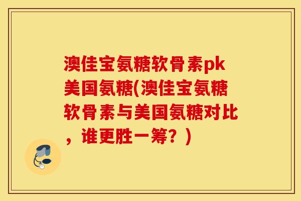 澳佳宝氨糖软骨素pk美国氨糖(澳佳宝氨糖软骨素与美国氨糖对比，谁更胜一筹？)
