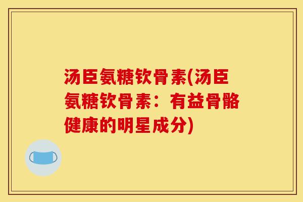 汤臣氨糖钦骨素(汤臣氨糖钦骨素:有益骨骼健康的明星成分) 汤臣氨糖钦骨素(汤臣氨糖钦骨素:有益骨骼健康的明星成分)
