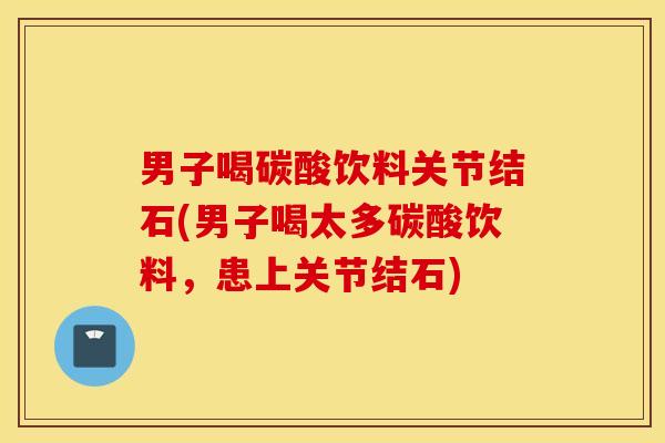 男子喝碳酸饮料关节结石(男子喝太多碳酸饮料，患上关节结石)