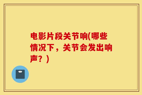 电影片段关节响(哪些情况下,关节会发出响声?) 电影片段关节响(哪些情况下,关节会发出响声?)