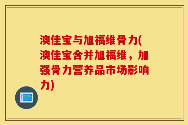 澳佳宝与旭福维骨力(澳佳宝合并旭福维，加强骨力营养品市场影响力)
