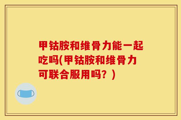 甲钴胺和维骨力能一起吃吗(甲钴胺和维骨力可联合服用吗？)