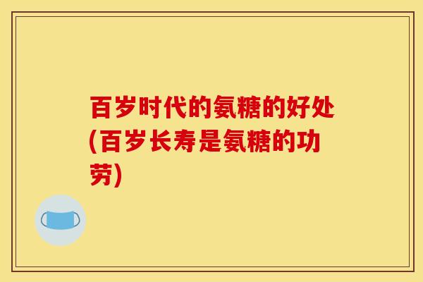 百岁时代的氨糖的好处(百岁长寿是氨糖的功劳) 百岁时代的氨糖的好处(百岁长寿是氨糖的功劳)