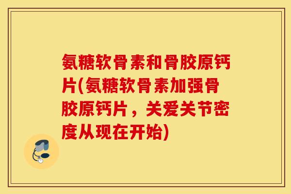 氨糖软骨素和骨胶原钙片(氨糖软骨素加强骨胶原钙片，关爱关节密度从现在开始)