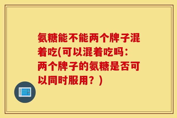 氨糖能不能两个牌子混着吃(可以混着吃吗：两个牌子的氨糖是否可以同时服用？)