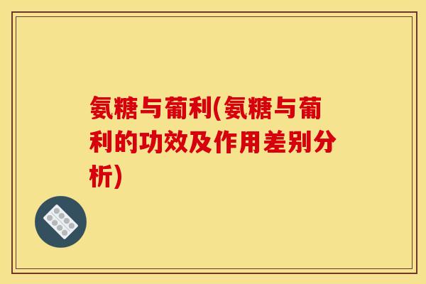 氨糖与葡利(氨糖与葡利的功效及作用差别分析)