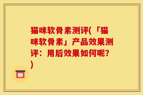 猫咪软骨素测评(「猫咪软骨素」产品效果测评：用后效果如何呢？)