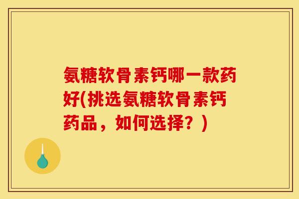 氨糖软骨素钙哪一款药好(挑选氨糖软骨素钙药品，如何选择？)