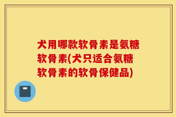 犬用哪款软骨素是氨糖软骨素(犬只适合氨糖软骨素的软骨保健品)
