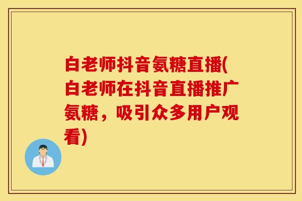 白老师抖音氨糖直播(白老师在抖音直播推广氨糖，吸引众多用户观看)