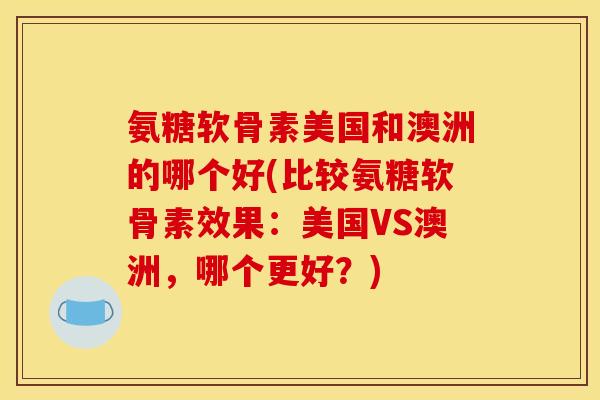 氨糖软骨素美国和澳洲的哪个好(比较氨糖软骨素效果：美国VS澳洲，哪个更好？)