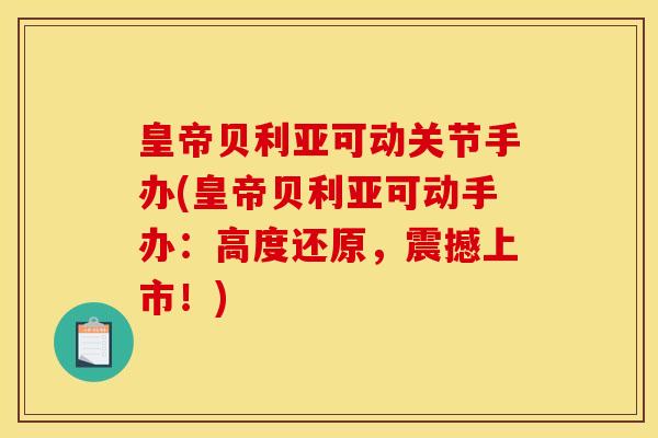 皇帝贝利亚可动关节手办(皇帝贝利亚可动手办：高度还原，震撼上市！)