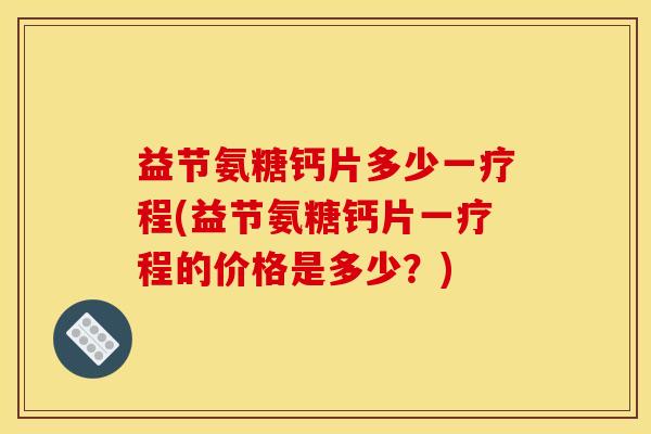 益节氨糖钙片多少一疗程(益节氨糖钙片一疗程的价格是多少?) 益节氨糖钙片多少一疗程(益节氨糖钙片一疗程的价格是多少?)