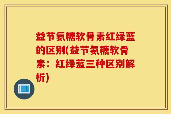 益节氨糖软骨素红绿蓝的区别(益节氨糖软骨素：红绿蓝三种区别解析)