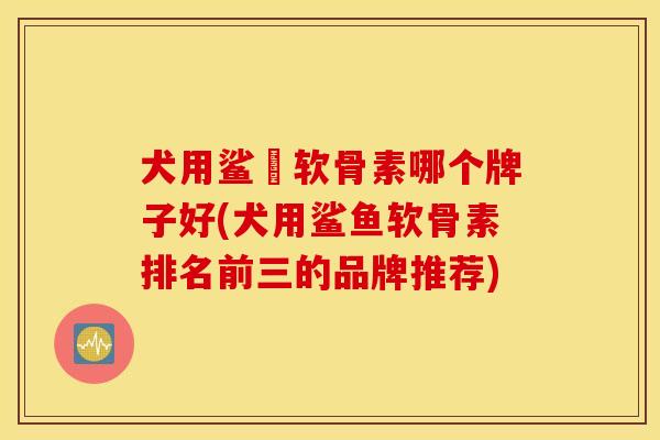 犬用鲨魚软骨素哪个牌子好(犬用鲨鱼软骨素排名前三的品牌推荐)