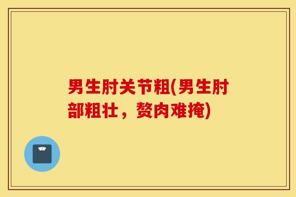 男生肘关节粗(男生肘部粗壮，赘肉难掩)