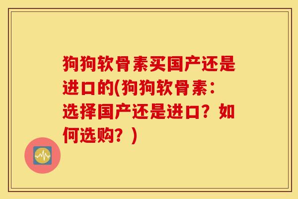 狗狗软骨素买国产还是进口的(狗狗软骨素:选择国产还是进口?如何选购?) 狗狗软骨素买国产还是进口的(狗狗软骨素:选择国产还是进口?如何选购?)