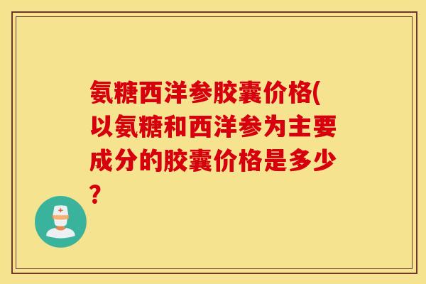 氨糖西洋参胶囊价格(以氨糖和西洋参为主要成分的胶囊价格是多少？