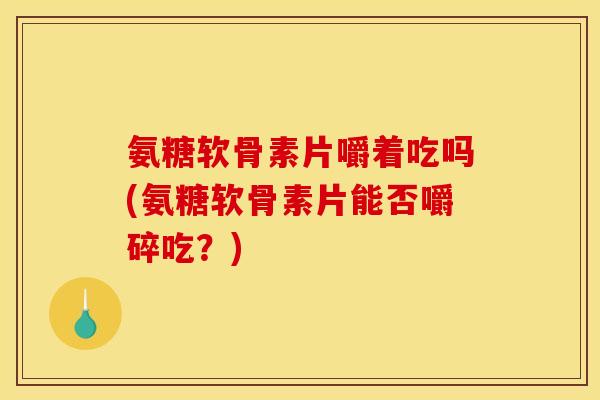 氨糖软骨素片嚼着吃吗(氨糖软骨素片能否嚼碎吃？)