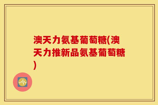 澳天力氨基葡萄糖(澳天力推新品氨基葡萄糖)