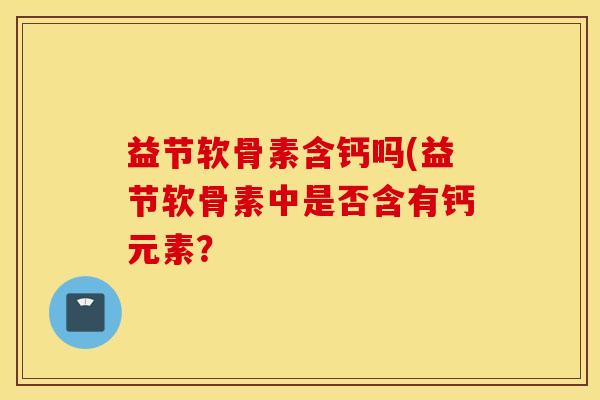 益节软骨素含钙吗(益节软骨素中是否含有钙元素? 益节软骨素含钙吗(益节软骨素中是否含有钙元素?