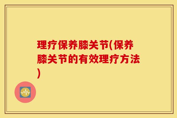 理疗保养膝关节(保养膝关节的有效理疗方法)