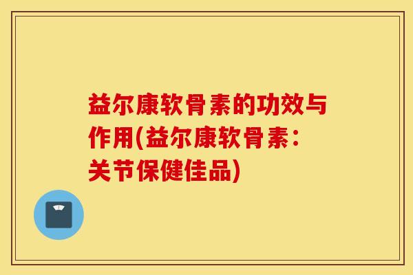 益尔康软骨素的功效与作用(益尔康软骨素：关节保健佳品)