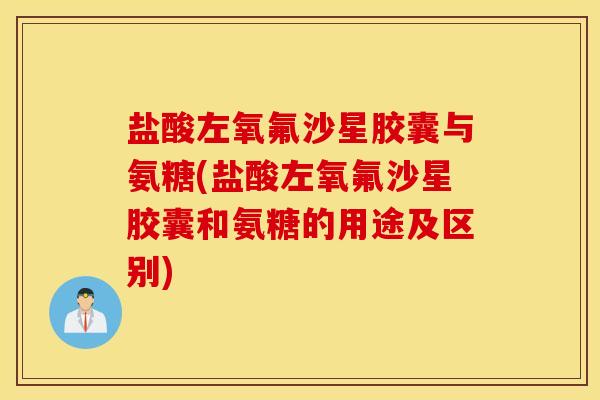 盐酸左氧氟沙星胶囊与氨糖(盐酸左氧氟沙星胶囊和氨糖的用途及区别)